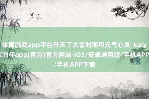 体育游戏app平台升天了大皆时期和元气心灵-kaiyun欧洲杯app(官方)官方网站·IOS/安卓通用版/手机APP下载