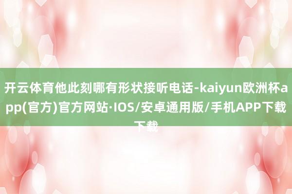 开云体育他此刻哪有形状接听电话-kaiyun欧洲杯app(官方)官方网站·IOS/安卓通用版/手机APP下载