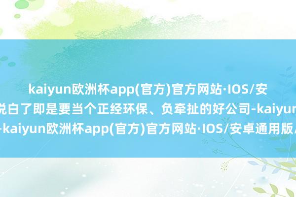 kaiyun欧洲杯app(官方)官方网站·IOS/安卓通用版/手机APP下载说白了即是要当个正经环保、负牵扯的好公司-kaiyun欧洲杯app(官方)官方网站·IOS/安卓通用版/手机APP下载