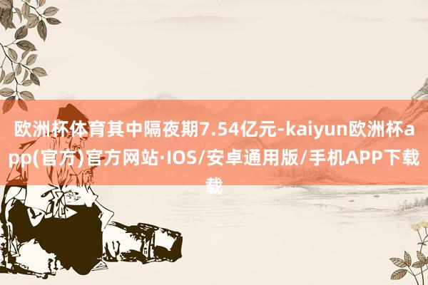 欧洲杯体育其中隔夜期7.54亿元-kaiyun欧洲杯app(官方)官方网站·IOS/安卓通用版/手机APP下载