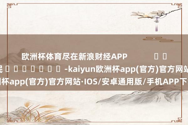 欧洲杯体育尽在新浪财经APP            						包袱剪辑：李铁民 							-kaiyun欧洲杯app(官方)官方网站·IOS/安卓通用版/手机APP下载