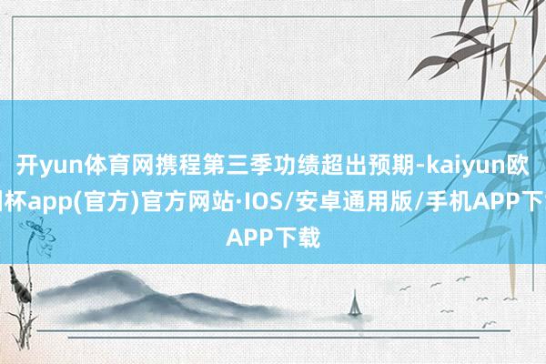 开yun体育网携程第三季功绩超出预期-kaiyun欧洲杯app(官方)官方网站·IOS/安卓通用版/手机APP下载