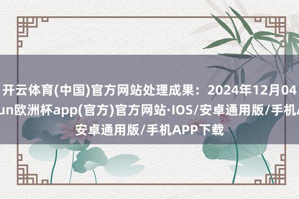 开云体育(中国)官方网站处理成果：2024年12月04日-kaiyun欧洲杯app(官方)官方网站·IOS/安卓通用版/手机APP下载