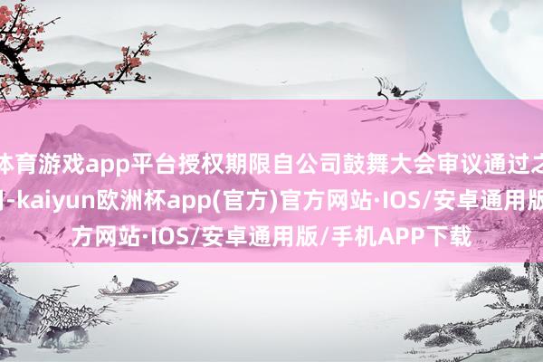 体育游戏app平台授权期限自公司鼓舞大会审议通过之日起一年内有用-kaiyun欧洲杯app(官方)官方网站·IOS/安卓通用版/手机APP下载