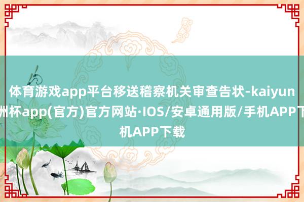 体育游戏app平台移送稽察机关审查告状-kaiyun欧洲杯app(官方)官方网站·IOS/安卓通用版/手机APP下载