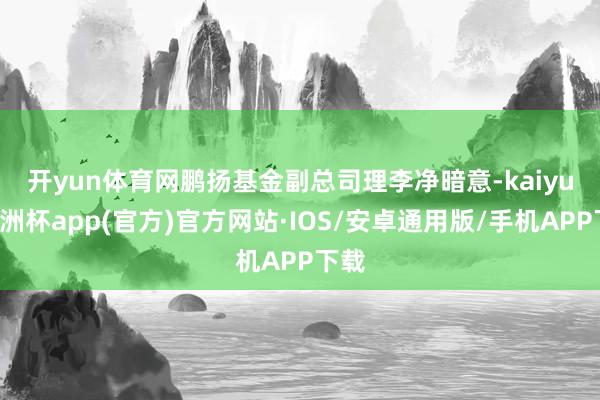 开yun体育网　　鹏扬基金副总司理李净暗意-kaiyun欧洲杯app(官方)官方网站·IOS/安卓通用版/手机APP下载