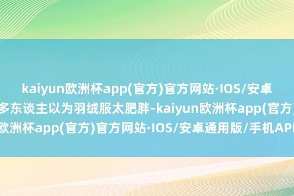 kaiyun欧洲杯app(官方)官方网站·IOS/安卓通用版/手机APP下载许多东谈主以为羽绒服太肥胖-kaiyun欧洲杯app(官方)官方网站·IOS/安卓通用版/手机APP下载