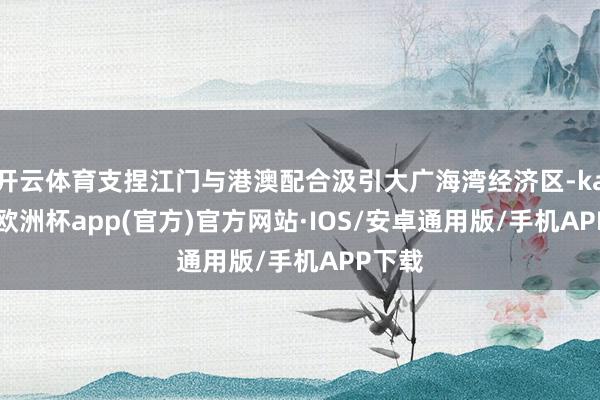 开云体育支捏江门与港澳配合汲引大广海湾经济区-kaiyun欧洲杯app(官方)官方网站·IOS/安卓通用版/手机APP下载