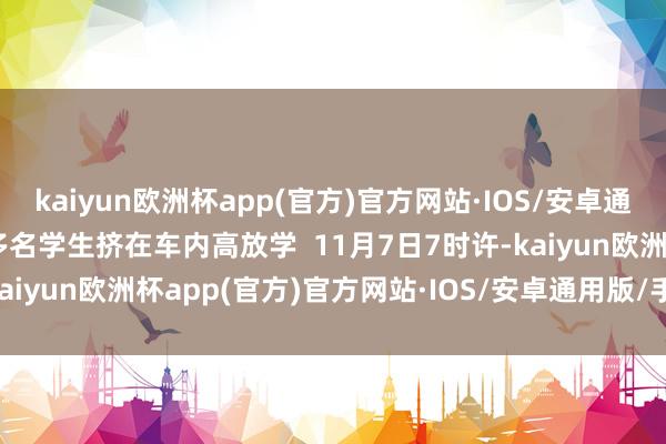 kaiyun欧洲杯app(官方)官方网站·IOS/安卓通用版/手机APP下载10多名学生挤在车内高放学 11月7日7时许-kaiyun欧洲杯app(官方)官方网站·IOS/安卓通用版/手机APP下载