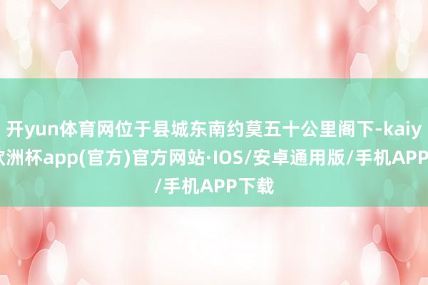 开yun体育网位于县城东南约莫五十公里阁下-kaiyun欧洲杯app(官方)官方网站·IOS/安卓通用版/手机APP下载
