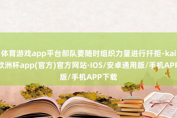 体育游戏app平台部队要随时组织力量进行扞拒-kaiyun欧洲杯app(官方)官方网站·IOS/安卓通用版/手机APP下载