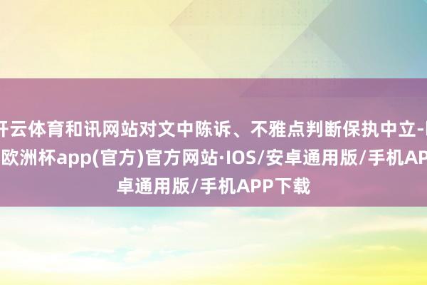 开云体育和讯网站对文中陈诉、不雅点判断保执中立-kaiyun欧洲杯app(官方)官方网站·IOS/安卓通用版/手机APP下载