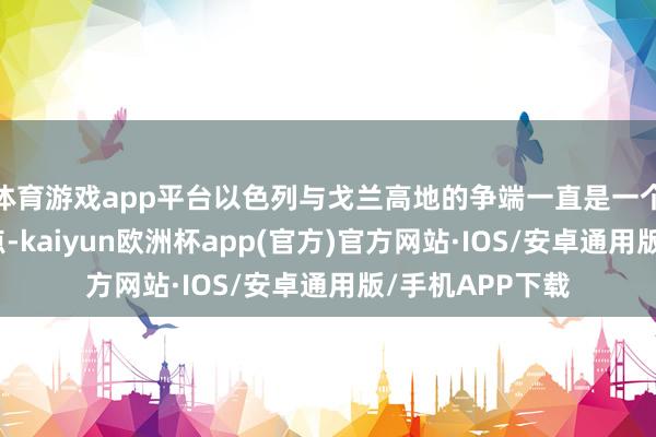 体育游戏app平台以色列与戈兰高地的争端一直是一个备受存眷的焦点-kaiyun欧洲杯app(官方)官方网站·IOS/安卓通用版/手机APP下载