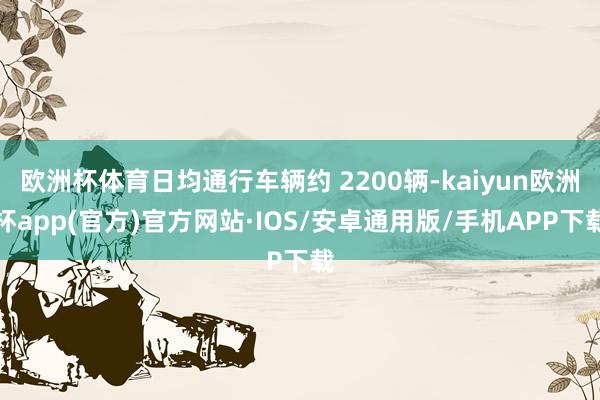 欧洲杯体育日均通行车辆约 2200辆-kaiyun欧洲杯app(官方)官方网站·IOS/安卓通用版/手机APP下载