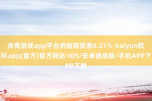 体育游戏app平台纳指期货涨0.21%-kaiyun欧洲杯app(官方)官方网站·IOS/安卓通用版/手机APP下载