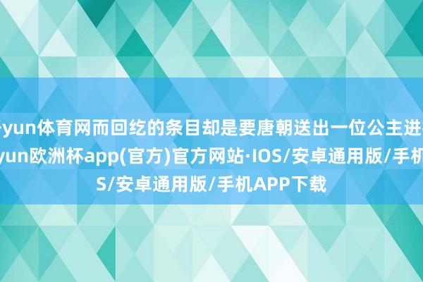 开yun体育网而回纥的条目却是要唐朝送出一位公主进行和亲-kaiyun欧洲杯app(官方)官方网站·IOS/安卓通用版/手机APP下载