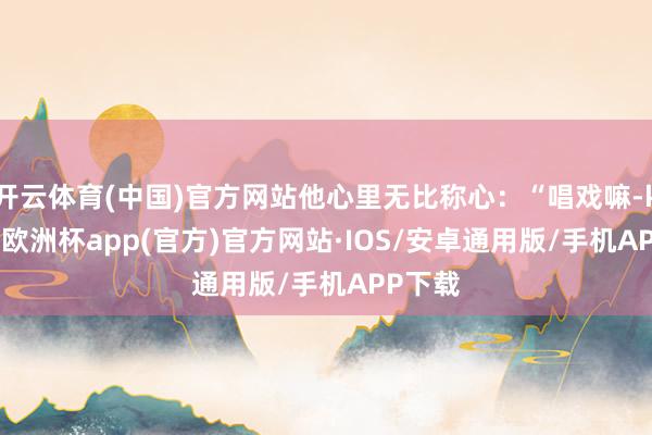 开云体育(中国)官方网站他心里无比称心：“唱戏嘛-kaiyun欧洲杯app(官方)官方网站·IOS/安卓通用版/手机APP下载