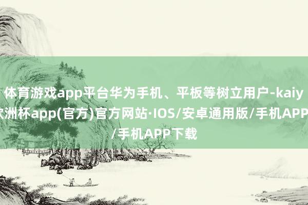 体育游戏app平台华为手机、平板等树立用户-kaiyun欧洲杯app(官方)官方网站·IOS/安卓通用版/手机APP下载
