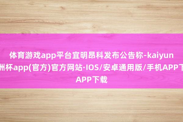 体育游戏app平台　　宜明昂科发布公告称-kaiyun欧洲杯app(官方)官方网站·IOS/安卓通用版/手机APP下载