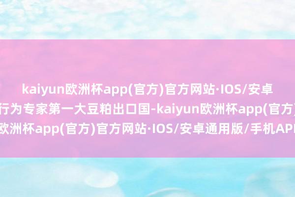 kaiyun欧洲杯app(官方)官方网站·IOS/安卓通用版/手机APP下载其行为专家第一大豆粕出口国-kaiyun欧洲杯app(官方)官方网站·IOS/安卓通用版/手机APP下载