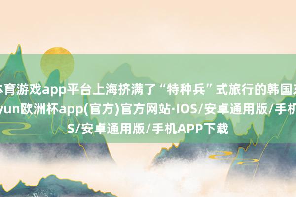 体育游戏app平台上海挤满了“特种兵”式旅行的韩国东谈主-kaiyun欧洲杯app(官方)官方网站·IOS/安卓通用版/手机APP下载