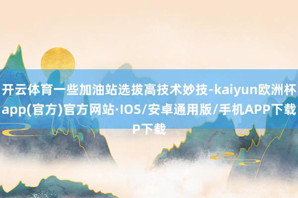 开云体育一些加油站选拔高技术妙技-kaiyun欧洲杯app(官方)官方网站·IOS/安卓通用版/手机APP下载