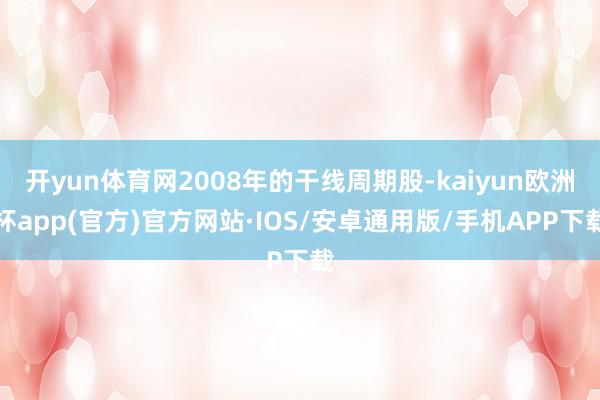 开yun体育网2008年的干线周期股-kaiyun欧洲杯app(官方)官方网站·IOS/安卓通用版/手机APP下载
