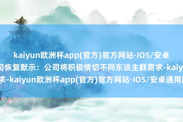 kaiyun欧洲杯app(官方)官方网站·IOS/安卓通用版/手机APP下载 公司恢复默示:公司将积极情切不同东谈主群需求-kaiyun欧洲杯app(官方)官方网站·IOS/安卓通用版/手机APP下载