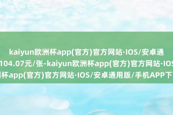 kaiyun欧洲杯app(官方)官方网站·IOS/安卓通用版/手机APP下载报104.07元/张-kaiyun欧洲杯app(官方)官方网站·IOS/安卓通用版/手机APP下载
