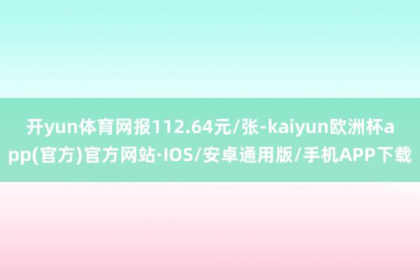 开yun体育网报112.64元/张-kaiyun欧洲杯app(官方)官方网站·IOS/安卓通用版/手机APP下载