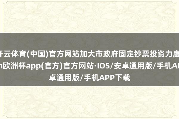 开云体育(中国)官方网站加大市政府固定钞票投资力度-kaiyun欧洲杯app(官方)官方网站·IOS/安卓通用版/手机APP下载