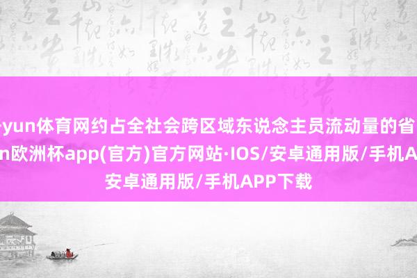 开yun体育网约占全社会跨区域东说念主员流动量的省略-kaiyun欧洲杯app(官方)官方网站·IOS/安卓通用版/手机APP下载