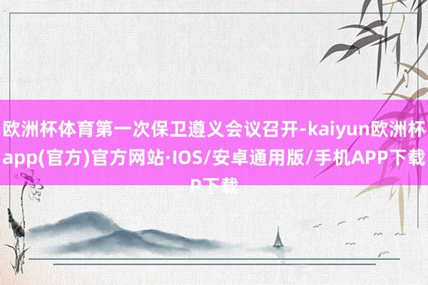欧洲杯体育第一次保卫遵义会议召开-kaiyun欧洲杯app(官方)官方网站·IOS/安卓通用版/手机APP下载