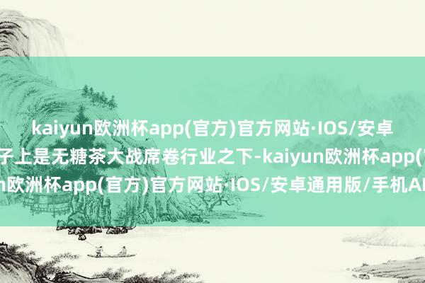 kaiyun欧洲杯app(官方)官方网站·IOS/安卓通用版/手机APP下载骨子上是无糖茶大战席卷行业之下-kaiyun欧洲杯app(官方)官方网站·IOS/安卓通用版/手机APP下载