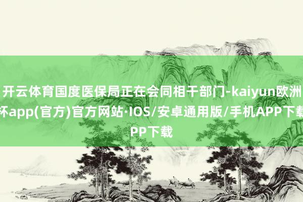 开云体育国度医保局正在会同相干部门-kaiyun欧洲杯app(官方)官方网站·IOS/安卓通用版/手机APP下载