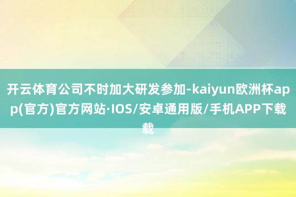 开云体育公司不时加大研发参加-kaiyun欧洲杯app(官方)官方网站·IOS/安卓通用版/手机APP下载