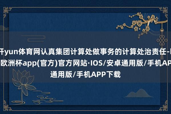 开yun体育网认真集团计算处做事务的计算处治责任-kaiyun欧洲杯app(官方)官方网站·IOS/安卓通用版/手机APP下载