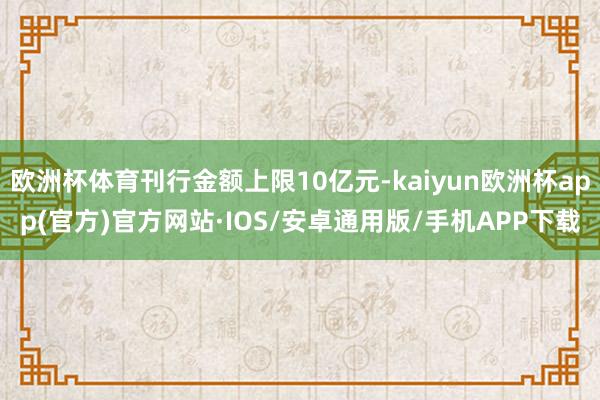 欧洲杯体育刊行金额上限10亿元-kaiyun欧洲杯app(官方)官方网站·IOS/安卓通用版/手机APP下载