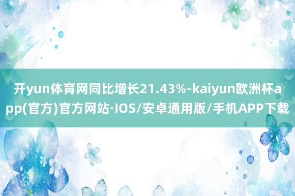 开yun体育网同比增长21.43%-kaiyun欧洲杯app(官方)官方网站·IOS/安卓通用版/手机APP下载