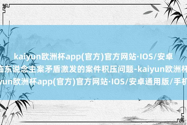kaiyun欧洲杯app(官方)官方网站·IOS/安卓通用版/手机APP下载濒临东说念主案矛盾激发的案件积压问题-kaiyun欧洲杯app(官方)官方网站·IOS/安卓通用版/手机APP下载