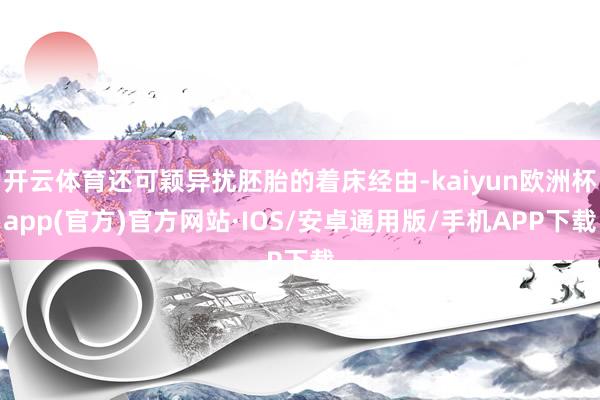 开云体育还可颖异扰胚胎的着床经由-kaiyun欧洲杯app(官方)官方网站·IOS/安卓通用版/手机APP下载