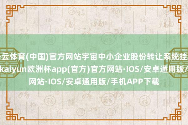 开云体育(中国)官方网站宇宙中小企业股份转让系统挂牌公司6101家-kaiyun欧洲杯app(官方)官方网站·IOS/安卓通用版/手机APP下载