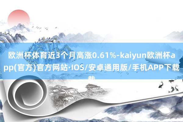 欧洲杯体育近3个月高涨0.61%-kaiyun欧洲杯app(官方)官方网站·IOS/安卓通用版/手机APP下载