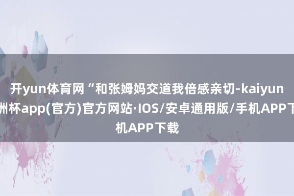 开yun体育网“和张姆妈交道我倍感亲切-kaiyun欧洲杯app(官方)官方网站·IOS/安卓通用版/手机APP下载