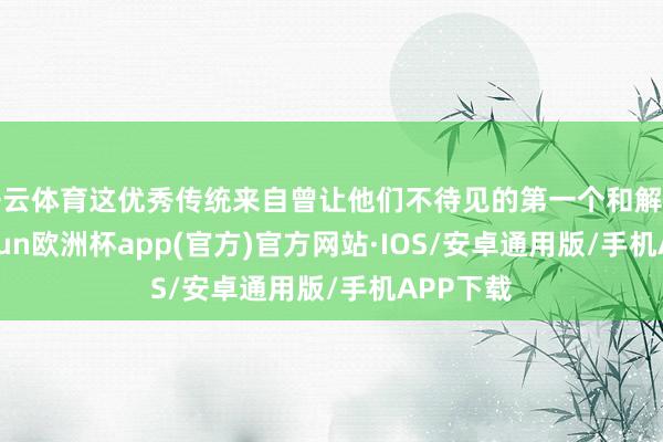 开云体育这优秀传统来自曾让他们不待见的第一个和解帝国-kaiyun欧洲杯app(官方)官方网站·IOS/安卓通用版/手机APP下载