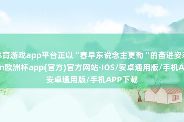 体育游戏app平台正以“春早东说念主更勤“的奋进姿态-kaiyun欧洲杯app(官方)官方网站·IOS/安卓通用版/手机APP下载
