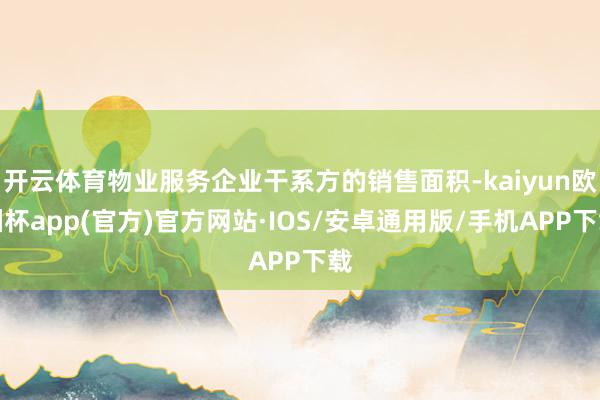 开云体育物业服务企业干系方的销售面积-kaiyun欧洲杯app(官方)官方网站·IOS/安卓通用版/手机APP下载