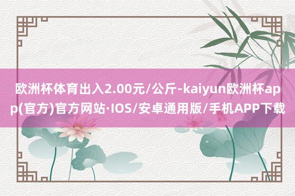 欧洲杯体育出入2.00元/公斤-kaiyun欧洲杯app(官方)官方网站·IOS/安卓通用版/手机APP下载