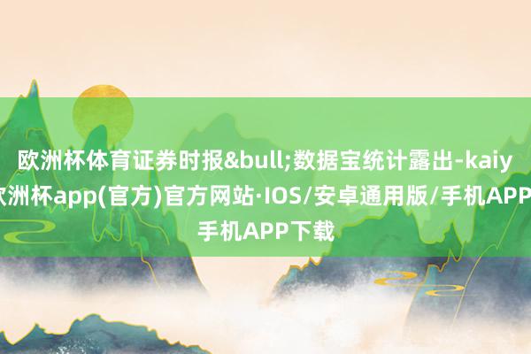 欧洲杯体育证券时报&bull;数据宝统计露出-kaiyun欧洲杯app(官方)官方网站·IOS/安卓通用版/手机APP下载