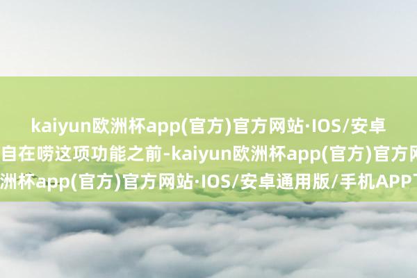 kaiyun欧洲杯app(官方)官方网站·IOS/安卓通用版/手机APP下载在自在唠这项功能之前-kaiyun欧洲杯app(官方)官方网站·IOS/安卓通用版/手机APP下载